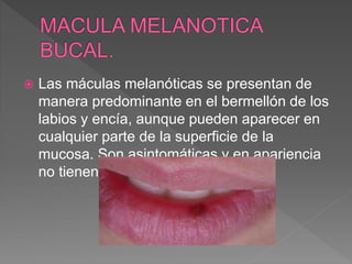  Las máculas melanóticas se presentan de
manera predominante en el bermellón de los
labios y encía, aunque pueden aparecer en
cualquier parte de la superficie de la
mucosa. Son asintomáticas y en apariencia
no tienen probabilidad maligna.
 