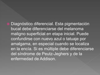  Diagnóstico diferencial. Esta pigmentación
bucal debe diferenciarse del melanoma
maligno superficial en etapa inicial. Puede
confundirse con nuevo azul o tatuaje por
amalgama, en especial cuando se localiza
en la encía. Si es múltiple debe diferenciarse
del síndrome de Peutz-Jeghers y de la
enfermedad de Addison.
 