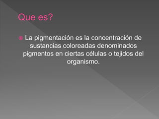 La pigmentación es la concentración de
sustancias coloreadas denominados
pigmentos en ciertas células o tejidos del
organismo.
 