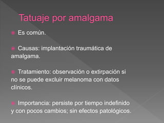  Es común.
 Causas: implantación traumática de
amalgama.
 Tratamiento: observación o extirpación si
no se puede excluir melanoma con datos
clínicos.
 Importancia: persiste por tiempo indefinido
y con pocos cambios; sin efectos patológicos.
 