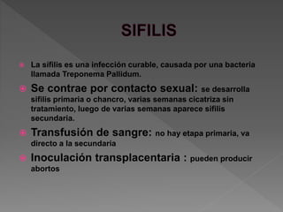  La sífilis es una infección curable, causada por una bacteria
llamada Treponema Pallidum.
 Se contrae por contacto sexual: se desarrolla
sifilis primaria o chancro, varias semanas cicatriza sin
tratamiento, luego de varias semanas aparece sifilis
secundaria.
 Transfusión de sangre: no hay etapa primaria, va
directo a la secundaria
 Inoculación transplacentaria : pueden producir
abortos
 
