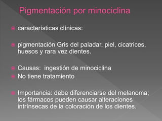  características clínicas:
 pigmentación Gris del paladar, piel, cicatrices,
huesos y rara vez dientes.
 Causas: ingestión de minociclina
 No tiene tratamiento
 Importancia: debe diferenciarse del melanoma;
los fármacos pueden causar alteraciones
intrínsecas de la coloración de los dientes.
 