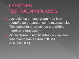  Las lesiones en este grupo mas bien
pequeño se presentan como excrecencias
(Abultamiento anormal que crece)dela
membrana mucosa.
 Varían desde insignificantes con limitado
crecimiento hasta CARCINOMA
VERRUCOSO
 