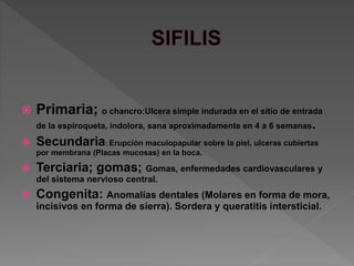  Primaria; o chancro:Ulcera simple indurada en el sitio de entrada
de la espiroqueta, indolora, sana aproximadamente en 4 a 6 semanas.
 Secundaria: Erupción maculopapular sobre la piel, ulceras cubiertas
por membrana (Placas mucosas) en la boca.
 Terciaria; gomas; Gomas, enfermedades cardiovasculares y
del sistema nervioso central.
 Congenita: Anomalías dentales (Molares en forma de mora,
incisivos en forma de sierra). Sordera y queratitis intersticial.
 