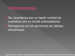  Se caracteriza por un tapón central de
queratina con un borde sobresaliente.
 Semejanza con el carcinoma de células
escamosas.
Regezi Sciubba. (1999). Patología Bucal. Philadelphia, Pennsylvania: McGraw-Hill Interamerica
 