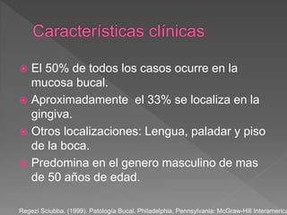  El 50% de todos los casos ocurre en la
mucosa bucal.
 Aproximadamente el 33% se localiza en la
gingiva.
 Otros localizaciones: Lengua, paladar y piso
de la boca.
 Predomina en el genero masculino de mas
de 50 años de edad.
Regezi Sciubba. (1999). Patología Bucal. Philadelphia, Pennsylvania: McGraw-Hill Interamerica
 