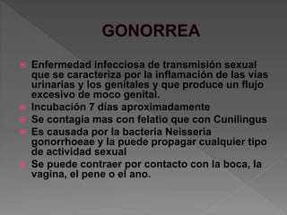  Enfermedad infecciosa de transmisión sexual
que se caracteriza por la inflamación de las vías
urinarias y los genitales y que produce un flujo
excesivo de moco genital.
 Incubación 7 días aproximadamente
 Se contagia mas con felatio que con Cunilingus
 Es causada por la bacteria Neisseria
gonorrhoeae y la puede propagar cualquier tipo
de actividad sexual
 Se puede contraer por contacto con la boca, la
vagina, el pene o el ano.
 