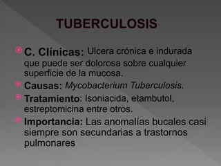  C. Clínicas: Ulcera crónica e indurada
que puede ser dolorosa sobre cualquier
superficie de la mucosa.
 Causas: Mycobacterium Tuberculosis.
 Tratamiento: Isoniacida, etambutol,
estreptomicina entre otros.
 Importancia: Las anomalías bucales casi
siempre son secundarias a trastornos
pulmonares
 