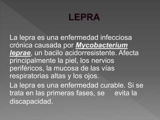 La lepra es una enfermedad infecciosa
crónica causada por Mycobacterium
leprae, un bacilo acidorresistente. Afecta
principalmente la piel, los nervios
periféricos, la mucosa de las vías
respiratorias altas y los ojos.
La lepra es una enfermedad curable. Si se
trata en las primeras fases, se evita la
discapacidad.
 