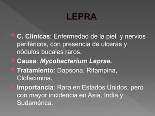  C. Clínicas: Enfermedad de la piel y nervios
periféricos, con presencia de ulceras y
nódulos bucales raros.
 Causa: Mycobacterium Leprae.
 Tratamiento: Dapsona, Rifampina,
Clofacimina.
 Importancia: Rara en Estados Unidos, pero
con mayor incidencia en Asia, India y
Sudamérica.
 