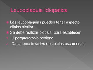  Las leucoplaquias pueden tener aspecto
clinico similar
 Se debe realizar biopsia para establecer:
1. Hiperqueratosis benigna
2. Carcinoma invasivo de celulas escamosas
 