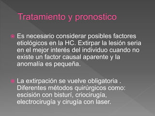  Es necesario considerar posibles factores
etiológicos en la HC. Extirpar la lesión seria
en el mejor interés del individuo cuando no
existe un factor causal aparente y la
anomalía es pequeña.
 La extirpación se vuelve obligatoria .
Diferentes métodos quirúrgicos como:
escisión con bisturí, criocirugía,
electrocirugía y cirugía con laser.
 