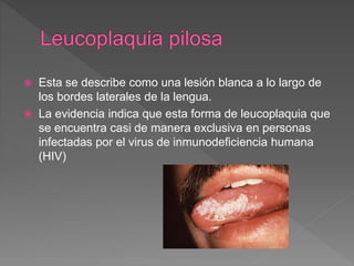  Esta se describe como una lesión blanca a lo largo de
los bordes laterales de la lengua.
 La evidencia indica que esta forma de leucoplaquia que
se encuentra casi de manera exclusiva en personas
infectadas por el virus de inmunodeficiencia humana
(HIV)
 