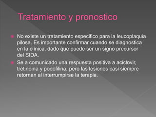  No existe un tratamiento especifico para la leucoplaquia
pilosa. Es importante confirmar cuando se diagnostica
en la clínica, dado que puede ser un signo precursor
del SIDA.
 Se a comunicado una respuesta positiva a aciclovir,
tretinoina y podofilina, pero las lesiones casi siempre
retornan al interrumpirse la terapia.
 
