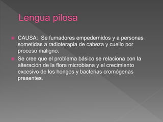  CAUSA: Se fumadores empedernidos y a personas
sometidas a radioterapia de cabeza y cuello por
proceso maligno.
 Se cree que el problema básico se relaciona con la
alteración de la flora microbiana y el crecimiento
excesivo de los hongos y bacterias cromógenas
presentes.
 