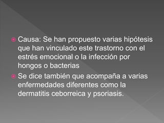  Causa: Se han propuesto varias hipótesis
que han vinculado este trastorno con el
estrés emocional o la infección por
hongos o bacterias
 Se dice también que acompaña a varias
enfermedades diferentes como la
dermatitis ceborreica y psoriasis.
 