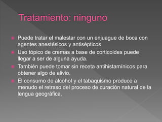  Puede tratar el malestar con un enjuague de boca con
agentes anestésicos y antisépticos
 Uso tópico de cremas a base de corticoides puede
llegar a ser de alguna ayuda.
 También puede tomar sin receta antihistamínicos para
obtener algo de alivio.
 El consumo de alcohol y el tabaquismo produce a
menudo el retraso del proceso de curación natural de la
lengua geográfica.
 