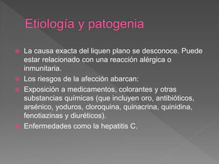  La causa exacta del liquen plano se desconoce. Puede
estar relacionado con una reacción alérgica o
inmunitaria.
 Los riesgos de la afección abarcan:
 Exposición a medicamentos, colorantes y otras
substancias químicas (que incluyen oro, antibióticos,
arsénico, yoduros, cloroquina, quinacrina, quinidina,
fenotiazinas y diuréticos).
 Enfermedades como la hepatitis C.
 