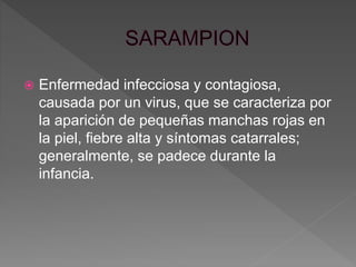  Enfermedad infecciosa y contagiosa,
causada por un virus, que se caracteriza por
la aparición de pequeñas manchas rojas en
la piel, fiebre alta y síntomas catarrales;
generalmente, se padece durante la
infancia.
 