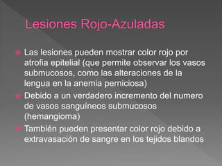  Las lesiones pueden mostrar color rojo por
atrofia epitelial (que permite observar los vasos
submucosos, como las alteraciones de la
lengua en la anemia perniciosa)
 Debido a un verdadero incremento del numero
de vasos sanguíneos submucosos
(hemangioma)
 También pueden presentar color rojo debido a
extravasación de sangre en los tejidos blandos
 