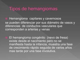  Hemangioma capilares y cavernosos
se pueden diferenciar por sus diámetro de vasos y
diferencias de conductos vasculares que
corresponden a arterias y venas
 El hemangioma congénito (nevo de fresa)
existe desde el nacimiento pero no se
manifiesta hasta la infancia, muestra una fase
de crecimiento rápido seguida de varios años
mas tarde por una fase involutiva.
 