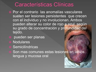  Por el contrario las anomalías vasculares
suelen ser lesiones persistentes que crecen
con el individuo y no involucionan. Ambos
pueden alterar su color de rojo a azul según
su grado de concentración y profundidad del
tejido.
 pueden ser planas
 Nodulares
 Semicilíndricas
 Son mas comunes estas lesiones en labios
lengua y mucosa oral
 