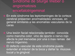  En este síndrome las leptomeninges de la corteza
cerebral presentan anormalidades venosas, en
general similares a las anomalías vasculares de la
caras
 Una lesión facial relacionada también conocida
como mancha color vino de oporto o nervo rojo
afecta la piel inervadas por una o mas ramas del
nervio trigemino.
 El defecto vascular de este síndrome puede
extender al interior de la boca y dañar la mucosa
bucal y la gingival.
 
