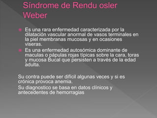  Es una rara enfermedad caracterizada por la
dilatación vascular anormal de vasos terminales en
la piel membranas mucosas y en ocasiones
viseras.
 Es una enfermedad autosómica dominante de
maculas o pápulas rojas típicas sobre la cara, toras
y mucosa Bucal que persisten a través de la edad
adulta.
Su contra puede ser difícil algunas veces y si es
crónica provoca anemia.
Su diagnostico se basa en datos clínicos y
antecedentes de hemorragias
 