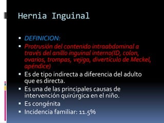 Hernia Inguinal DEFINICION:Protrusión del contenido intraabdominal a través del anillo inguinal interno(ID, colon, ovarios, trompas, vejiga, divertículo de Meckel, apéndice)Es de tipo indirecta a diferencia del adulto que es directa.Es una de las principales causas de intervención quirúrgica en el niño.Es congénitaIncidencia familiar: 11.5%