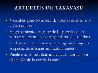 ARTERITIS DE TAKAYASU
• Vasculitis granulomatosa de arterias de mediano
y gran calibre
• Engrosamiento irregular de las paredes de la
aorta y sus ramas con arrugamiento de la intima.
• Se desconocen la causa y la patogenia aunque se
sospecha de mecanismos autoinmunes.
• Puede ocurrir insuficiencia valvular aortica por
dilatación de la raíz de la aorta.
 