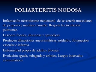 POLIARTERITIS NODOSA
Inflamación necrotizante transmural de las arteria musculares
de pequeño y mediano tamaño. Respeta la circulación
pulmonar.
Lesiones focales, aleatorias y episódicas
Producen dilataciones aneurismáticas, nódulos, obstrucción
vascular e infartos.
Enfermedad propia de adultos jóvenes.
Evolución aguda, subaguda y crónica. Largos intervalos
asintomáticos
 