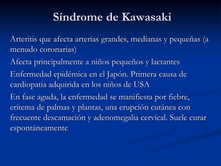 Síndrome de Kawasaki
Arteritis que afecta arterias grandes, medianas y pequeñas (a
menudo coronarias)
Afecta principalmente a niños pequeños y lactantes
Enfermedad epidémica en el Japón. Primera causa de
cardiopatia adquirida en los niños de USA
En fase aguda, la enfermedad se manifiesta por fiebre,
eritema de palmas y plantas, una erupción cutánea con
frecuente descamación y adenomegalia cervical. Suele curar
espontáneamente
 