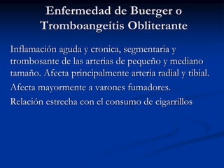 Enfermedad de Buerger o
Tromboangeítis Obliterante
Inflamación aguda y cronica, segmentaria y
trombosante de las arterias de pequeño y mediano
tamaño. Afecta principalmente arteria radial y tibial.
Afecta mayormente a varones fumadores.
Relación estrecha con el consumo de cigarrillos
 