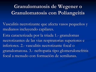 Granulomatosis de Wegener o
Granulomatosis con Poliangeitis
Vasculitis necrotizante que afecta vasos pequeños y
medianos incluyendo capilares.
Esta caracterizada por la triada 1.- granulomas
necrotizantes de las vias respiratorias superiores e
inferiores. 2.- vasculitis necrotizante focal o
granulomatosa. 3.- nefropatia tipo glomerulonefritis
focal a menudo con formación de semilunas.
 