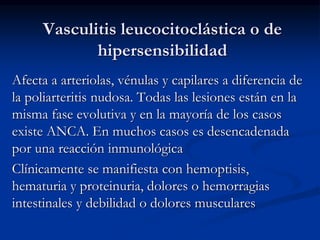Vasculitis leucocitoclástica o de
hipersensibilidad
Afecta a arteriolas, vénulas y capilares a diferencia de
la poliarteritis nudosa. Todas las lesiones están en la
misma fase evolutiva y en la mayoría de los casos
existe ANCA. En muchos casos es desencadenada
por una reacción inmunológica
Clínicamente se manifiesta con hemoptisis,
hematuria y proteinuria, dolores o hemorragias
intestinales y debilidad o dolores musculares
 