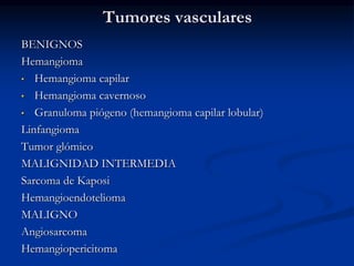 Tumores vasculares
BENIGNOS
Hemangioma
• Hemangioma capilar
• Hemangioma cavernoso
• Granuloma piógeno (hemangioma capilar lobular)
Linfangioma
Tumor glómico
MALIGNIDAD INTERMEDIA
Sarcoma de Kaposi
Hemangioendotelioma
MALIGNO
Angiosarcoma
Hemangiopericitoma
 