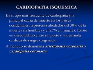 CARDIOPATIA ISQUEMICA
Es el tipo mas frecuente de cardiopatía y la
principal causa de muerte en los países
occidentales, representa alrededor del 30% de la
muertes en hombres y el 23% en mujeres. Existe
un desequilibrio entre el aporte y la demanda
cardiaca de sangre oxigenada.
A menudo se denomina arteriopatía coronaria o
cardiopatía coronaria
 
