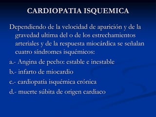 CARDIOPATIA ISQUEMICA
Dependiendo de la velocidad de aparición y de la
gravedad ultima del o de los estrechamientos
arteriales y de la respuesta miocárdica se señalan
cuatro síndromes isquémicos:
a.- Angina de pecho: estable e inestable
b.- infarto de miocardio
c.- cardiopatía isquémica crónica
d.- muerte súbita de origen cardiaco
 