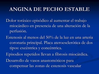 ANGINA DE PECHO ESTABLE
Dolor toráxico episódico al aumentar el trabajo
miocárdico en presencia de una alteración de la
perfusión.
Estenosis al menos del 50% de la luz en una arteria
coronaria principal. Placa ateroesclerótica de dos
tipos: excéntrica y concéntrica.
Episodios repetidos llevan a fibrosis miocárdica.
Desarrollo de vasos anastomóticos para
compensar las zonas de estenosis vascular
 