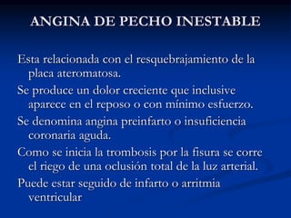 ANGINA DE PECHO INESTABLE
Esta relacionada con el resquebrajamiento de la
placa ateromatosa.
Se produce un dolor creciente que inclusive
aparece en el reposo o con mínimo esfuerzo.
Se denomina angina preinfarto o insuficiencia
coronaria aguda.
Como se inicia la trombosis por la fisura se corre
el riego de una oclusión total de la luz arterial.
Puede estar seguido de infarto o arritmia
ventricular
 