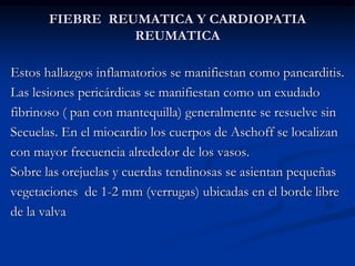 FIEBRE REUMATICA Y CARDIOPATIA
REUMATICA
Estos hallazgos inflamatorios se manifiestan como pancarditis.
Las lesiones pericárdicas se manifiestan como un exudado
fibrinoso ( pan con mantequilla) generalmente se resuelve sin
Secuelas. En el miocardio los cuerpos de Aschoff se localizan
con mayor frecuencia alrededor de los vasos.
Sobre las orejuelas y cuerdas tendinosas se asientan pequeñas
vegetaciones de 1-2 mm (verrugas) ubicadas en el borde libre
de la valva
 
