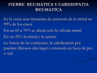 FIEBRE REUMATICA Y CARDIOPATIA
REUMATICA
Es la causa mas frecuente de estenosis de la mitral en
99% de los casos
En un 65 a 70% se afecta solo la válvula mitral
En un 25% la mitral y la aortica
La fusión de las comisuras, la calcificación por
puentes fibrosos dan lugar a estenosis en boca de pez
u ojal
 