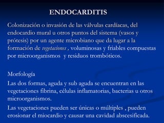 ENDOCARDITIS
Colonización o invasión de las válvulas cardíacas, del
endocardio mural u otros puntos del sistema (vasos y
prótesis) por un agente microbiano que da lugar a la
formación de vegetaciones , voluminosas y friables compuestas
por microorganismos y residuos trombóticos.
Morfología
Las dos formas, aguda y sub aguda se encuentran en las
vegetaciones fibrina, células inflamatorias, bacterias u otros
microorganismos.
Las vegetaciones pueden ser únicas o múltiples , pueden
erosionar el miocardio y causar una cavidad abscesificada.
 