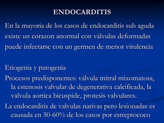 ENDOCARDITIS
En la mayoria de los casos de endocarditis sub aguda
existe un corazon anormal con válvulas deformadas
puede infectarse con un germen de menor virulencia
Etiogenia y patogenia
Procesos predisponentes: válvula mitral mixomatosa,
la estenosis valvular de degenerativa calcificada, la
valvula aortica bicuspide, protesis valvulares.
La endocarditis de valvulas nativas pero lesionadas es
causada en 50-60% de los casos por estreptococo
 
