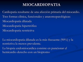 MIOCARDIOPATIA
Cardiopatía resultante de una afección primaria del miocardio.
Tres formas clínica, funcionales y anatomopatológicas:
Miocardiopatía dilatada
Miocardiopatía hipertrófica
Miocardiopatia restrictiva
La miocardiopatia dilatada es la más frecuente (90%) y la
restrictiva la menos prevalente.
La biopsia endomiocardica consiste en puncionar el
hemicardio derecho con un bioptomo
 