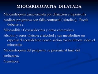 MIOCARDIOPATIA DILATADA
Miocardiopatía caracterizada por dilatación e hipertrofia
cardiaca progresiva con fallo contractil ( sistolico). Puede
deberse a :
Miocarditis : Coxsackievirus y otros enterovirus
Alcohol y otros tóxicos: el alcohol y sus metabolitos en
especial el acetaldehido tienen acción tóxica directa sobre el
miocardio
Miocardiopatía del periparto, se presenta al final del
embarazo.
Genéticos.
 