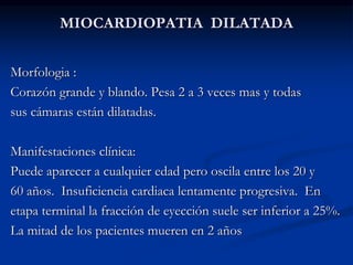 MIOCARDIOPATIA DILATADA
Morfologia :
Corazón grande y blando. Pesa 2 a 3 veces mas y todas
sus cámaras están dilatadas.
Manifestaciones clínica:
Puede aparecer a cualquier edad pero oscila entre los 20 y
60 años. Insuficiencia cardiaca lentamente progresiva. En
etapa terminal la fracción de eyección suele ser inferior a 25%.
La mitad de los pacientes mueren en 2 años
 