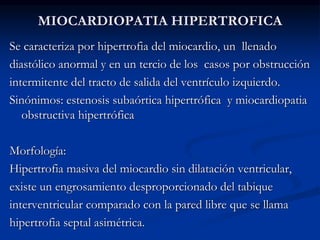 MIOCARDIOPATIA HIPERTROFICA
Se caracteriza por hipertrofia del miocardio, un llenado
diastólico anormal y en un tercio de los casos por obstrucción
intermitente del tracto de salida del ventrículo izquierdo.
Sinónimos: estenosis subaórtica hipertrófica y miocardiopatia
obstructiva hipertrófica
Morfología:
Hipertrofia masiva del miocardio sin dilatación ventricular,
existe un engrosamiento desproporcionado del tabique
interventricular comparado con la pared libre que se llama
hipertrofia septal asimétrica.
 
