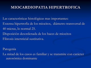 MIOCARDIOPATIA HIPERTROFICA
Las características histológicas mas importantes:
Extensa hipertrofia de los miocitos, diámetro transversal de
40 micras, lo normal 25.
Disposición desordenada de los haces de miocitos
Fibrosis intersticial sustitutiva.
Patogenia
La mitad de los casos es familiar y se transmite con carácter
autosómica dominante
 