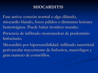 MIOCARDITIS
Fase activa: corazón normal o algo dilatado,
miocardio blando, focos pálidos o diminutas lesiones
hemorrágicas. Puede haber trombos murales.
Presencia de infiltrado mononuclear de predominio
linfocitario.
Miocarditis por hipersensibilidad: infiltrado intersticial
perivascular mayormente de linfocitos, macrófagos y
gran numero de eosinófilos.
 